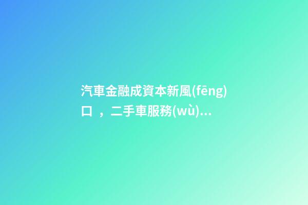 汽車金融成資本新風(fēng)口，二手車服務(wù)崛起！